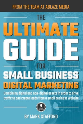 The Ultimate Guide for Small Business Digital Marketing: Combining digital and non-digital assets in order to drive traffic to and create leads from a small business website - Stafford, Mark