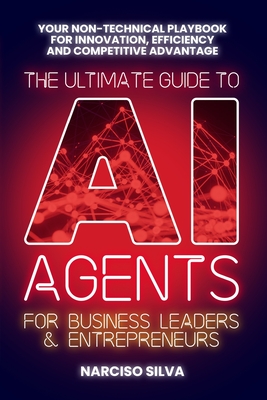 The Ultimate Guide to AI Agents for Business Leaders and Entrepreneurs: Your Non-technical Playbook for Innovation, Efficiency and Competitive Advantage - Silva, Narciso