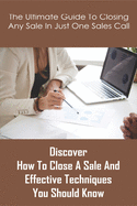 The Ultimate Guide To Closing Any Sale In Just One Sales Call: Discover How To Close A Sale And Effective Techniques You Should Know: Selling Techniques Book
