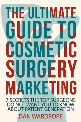 The Ultimate Guide To Cosmetic Surgery Marketing: 7 Secrets The Top Surgeons Do Not Want You To Know About Patient Generation - Wardrope, Dan