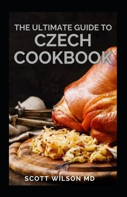 The Ultimate Guide to Czech Cookbook: Authentic Czech Food All In a Comprehensive Czech Cookbook - Wilson, Scott, MD