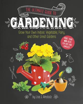 The Ultimate Guide to Gardening: Grow Your Own Indoor, Vegetable, Fairy, and Other Great Gardens - Amstutz, Lisa J