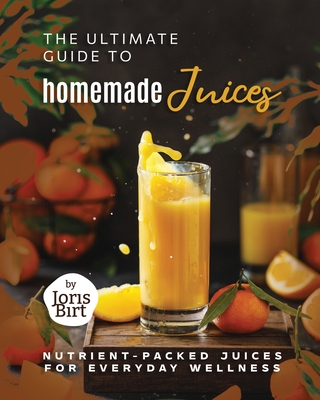 The Ultimate Guide to Homemade Juices: Nutrient-Packed Juices for Everyday Wellness - Birt, Joris