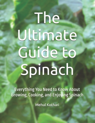 The Ultimate Guide to Spinach: Everything You Need to Know About Growing, Cooking, and Enjoying Spinach - Kothari, Mehul