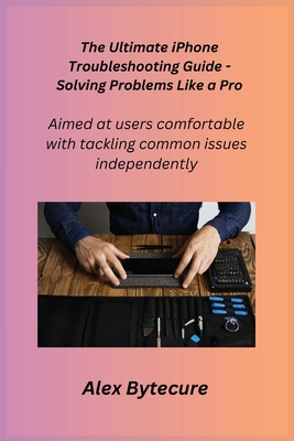 The Ultimate iPhone Troubleshooting Guide - Solving Problems Like a Pro: Aimed at users comfortable with tackling common issues independently - Apple, Alex, and Bytecure, Alex