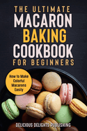 The Ultimate Macaron Baking Cookbook for Beginners: How to Make Colorful Macarons Easily