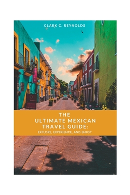 The Ultimate Mexican Travel Guide: Explore, Experience, and Enjoy - Reynolds, Clark C