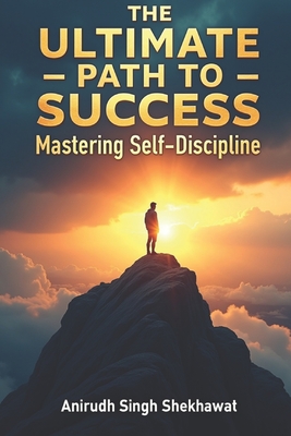 The Ultimate Path to Success: Mastering Self-Discipline: Proven Strategies and Real-Life Solutions to Achieve Unstoppable Success - Shekhawat, Anirudh Singh