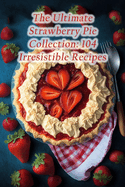 The Ultimate Strawberry Pie Collection: 104 Irresistible Recipes