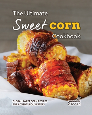 The Ultimate Sweet Corn Cookbook: Global Sweet Corn Recipes for Adventurous Eaters - Alcorn, Yannick