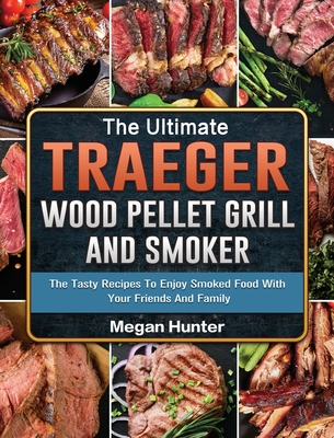 The Ultimate Traeger Wood Pellet Grill And Smoker: The Tasty Recipes To Enjoy Smoked Food With Your Friends And Family - Hunter, Megan