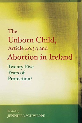 The Unborn Child, Article 40.3.3 and Abortion in Ireland: Twenty-Five Years of Protection? - Schweppe, Jennifer (Editor)