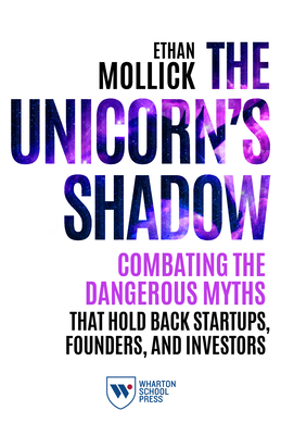 The Unicorn's Shadow: Combating the Dangerous Myths That Hold Back Startups, Founders, and Investors - Mollick, Ethan
