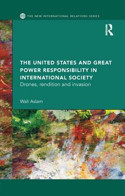 The United States and Great Power Responsibility in International Society: Drones, Rendition and Invasion - Aslam, Wali