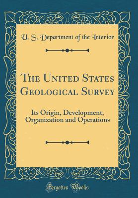 The United States Geological Survey: Its Origin, Development, Organization and Operations (Classic Reprint) - Interior, U S Department of the
