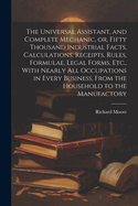 The Universal Assistant, and Complete Mechanic, or, Fifty Thousand Industrial Facts, Calculations, Receipts, Rules, Formulae, Legal Forms, Etc., With Nearly All Occupations in Every Business, From the Household to the Manufactory