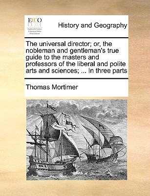 The Universal Director; Or, the Nobleman and Gentleman's True Guide to the Masters and Professors of the Liberal and Polite Arts and Sciences; ... in Three Parts - Mortimer, Thomas