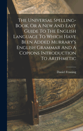 The Universal Spelling-Book, or a New and Easy Guide to the English Language to Which Have Been Added Murrary's English Grammar and a Copions Introduction to Arithmetic