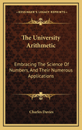 The University Arithmetic: Embracing the Science of Numbers, and Their Numerous Applications