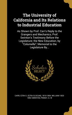 The University of California and Its Relations to Industrial Education: As Shown by Prof. Carr's Reply to the Grangers and Mechanics; Prof. Swinton's Testimony Before the Legislature; the New Education, by "Columella"; Memorial to the Legislature By... - Carr, Ezra S (Ezra Slocum) 1819-1894 (Creator), and Swinton, William 1833-1892, and Pinney, G W (Creator)