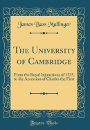 The University of Cambridge: From the Royal Injunctions of 1535, to the Accession of Charles the First (Classic Reprint)