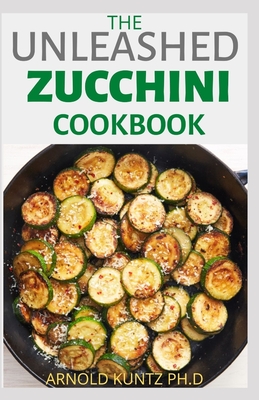 The Unleashed Zucchini Cookbook: Family Zucchini Recipe Book, Breads, Muffins, Main Dishes Desserts. - Kuntz Ph D, Arnold