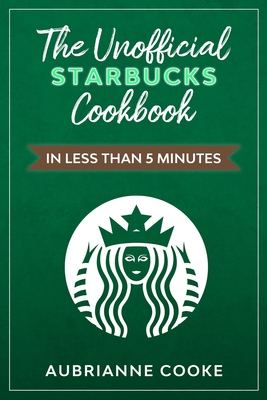 The Unofficial Starbucks Cookbook in Less Than 5 minutes: Your Go-To Starbucks Book For Preparing Your Favorite Drinks At Home and Saving Money - Cooke, Aubrianne