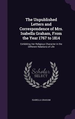 The Unpublished Letters and Correspondence of Mrs. Isabella Graham, From the Year 1767 to 1814: Exhibiting Her Religious Character in the Different Relations of Life - Graham, Isabella