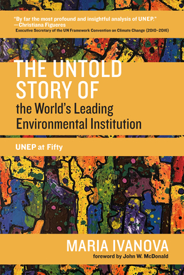 The Untold Story of the World's Leading Environmental Institution: UNEP at Fifty - Ivanova, Maria, and McDonald, John W. (Foreword by)