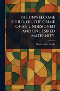 The Unwelcome Child; Or, the Crime of an Undesigned and Undesired Maternity