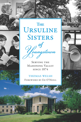 The Ursuline Sisters of Youngstown: Serving the Mahoning Valley Since 1874 - Welsh Jr, Thomas G, and Ristich Gatts, Michele (Editor), and O'Neill, Ed (Foreword by)