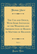 The Use and Office, with Some Instances of the Weakness and Imperfection of Reason in Matters of Religion, Vol. 1 (Classic Reprint)