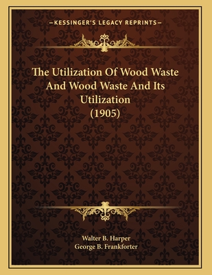 The Utilization of Wood Waste and Wood Waste and Its Utilization (1905) - Harper, Walter B, and Frankforter, George B