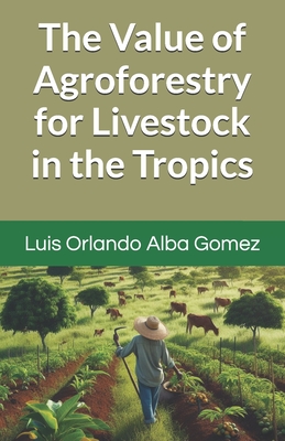 The Value of Agroforestry for Livestock in the Tropics - Alba Espinosa LIC, Igor (Contributions by), and Alba Gomez, Luis Orlando, PhD