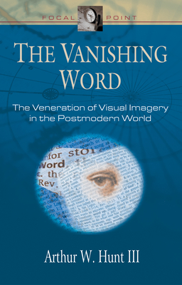 The Vanishing Word: The Veneration of Visual Imagery in the Postmodern World - Hunt, Arthur W, III, and Hunt, III, and Veith, Jr (Editor)