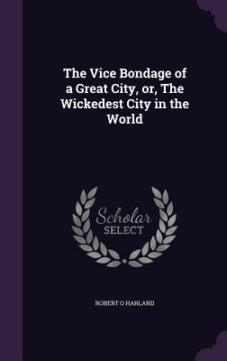 The Vice Bondage of a Great City, or, The Wickedest City in the World - Harland, Robert O