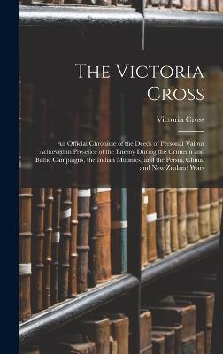 The Victoria Cross: An Official Chronicle of the Deeds of Personal Valour Achieved in Presence of the Enemy During the Crimean and Baltic Campaigns, the Indian Mutinies, and the Persia, China, and New Zealand Wars - Cross, Victoria