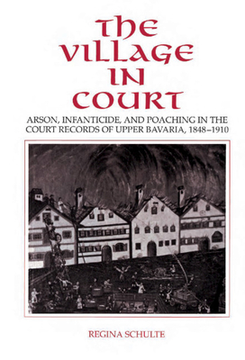 The Village in Court: Arson, Infanticide, and Poaching in the Court Records of Upper Bavaria 1848 1910 - Schulte, Regina, and Selman, Barrie (Translated by)