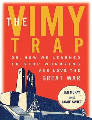 The Vimy Trap: Or, How We Learned to Stop Worrying and Love the Great War - McKay, Ian, and Swift, Jamie
