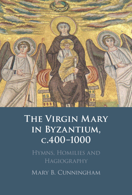 The Virgin Mary in Byzantium, C.400-1000: Hymns, Homilies and Hagiography - Cunningham, Mary B