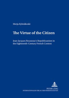 The Virtue of the Citizen: Jean-Jacques Rousseau's Republicanism in the Eighteenth-Century French Context - Manninen, Juha, and Kylmkoski, Merja