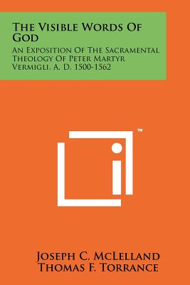 The Visible Words Of God: An Exposition Of The Sacramental Theology Of Peter Martyr Vermigli, A. D. 1500-1562 - McLelland, Joseph C, and Torrance, Thomas F (Foreword by)