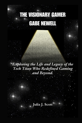 The Visionary Gamer Gabe Newell: Exploring the Life and Legacy of the Tech Titan Who Redefined Gaming and Beyond. - Scott, Julia J
