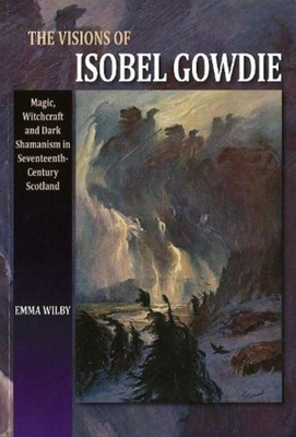 The Visions of Isobel Gowdie: Magic, Witchcraft and Dark Shamanism in Seventeenth-Century Scotland - Wilby, Emma