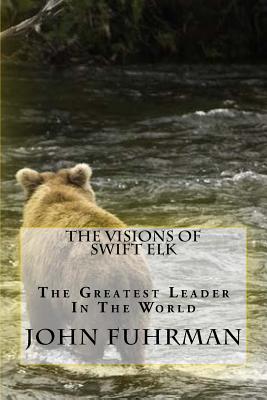 The Visions Of Swift Elk: The Greatest Leader In The World - Fuhrman, John