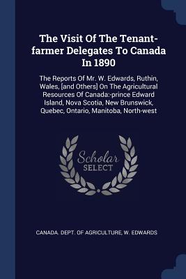 The Visit Of The Tenant-farmer Delegates To Canada In 1890: The Reports Of Mr. W. Edwards, Ruthin, Wales, [and Others] On The Agricultural Resources Of Canada: -prince Edward Island, Nova Scotia, New Brunswick, Quebec, Ontario, Manitoba, North-west - Canada Dept of Agriculture (Creator), and Edwards, W