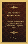 The Volunteer Quartermaster: A Catechism On The Duties Of Quartermasters And Quartermaster-Sergeants (1876)
