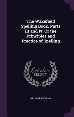 The Wakefield Spelling Book, Parts III and Iv; Or the Principles and Practice of Spelling - Robinson, William L