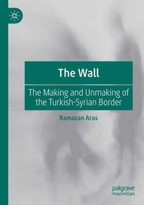 The Wall: The Making and Unmaking of the Turkish-Syrian Border - Aras, Ramazan