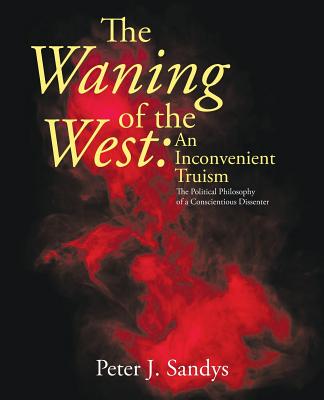 The Waning of the West: an Inconvenient Truism: The Political Philosophy of a Conscientious Dissenter - Sandys, Peter J